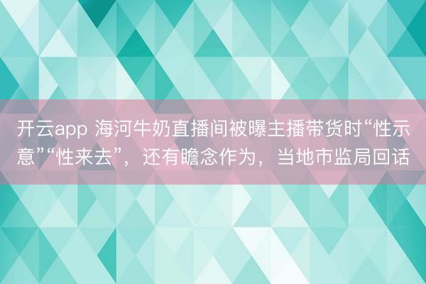 开云app 海河牛奶直播间被曝主播带货时“性示意”“性来去”，还有瞻念作为，当地市监局回话