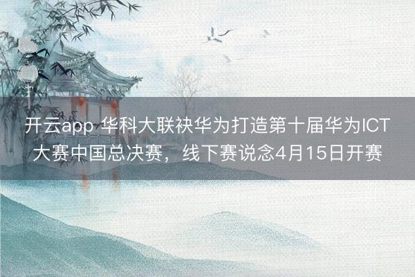 开云app 华科大联袂华为打造第十届华为ICT大赛中国总决赛，线下赛说念4月15日开赛