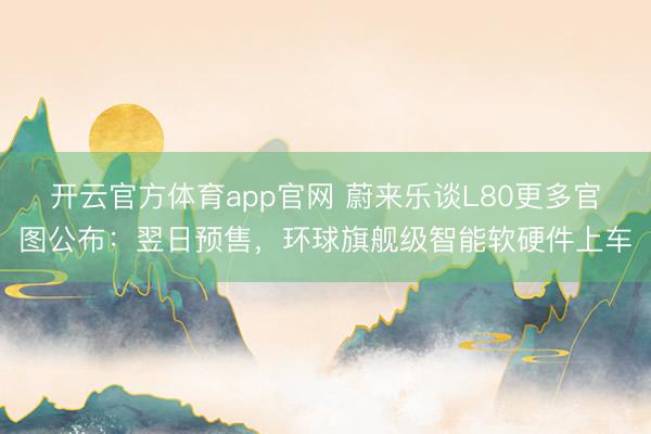 开云官方体育app官网 蔚来乐谈L80更多官图公布：翌日预售，环球旗舰级智能软硬件上车