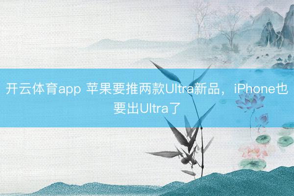 开云体育app 苹果要推两款Ultra新品，iPhone也要出Ultra了